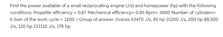 Find the power available of a small reciprocating engine (J/s) and horsepower (hp) with the following
conditions: Propeller efficiency = 0.87 Mechanical efficiency= 0.85 Rpm= 3000 Number of cylinders=
6 Sum of the work cycle = 1200 J Group of answer choices 63470 J/s, 85 hp 15200 J/s, 200 hp 88,500
J/s, 120 hp 133110 J/s, 178 hp