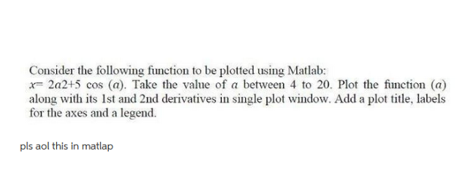 Consider the following function to be plotted using Matlab:
x= 2a2+5 cos (a). Take the value of a between 4 to 20. Plot the function (a)
along with its 1st and 2nd derivatives in single plot window. Add a plot title, labels
for the axes and a legend.
pls aol this in matlap