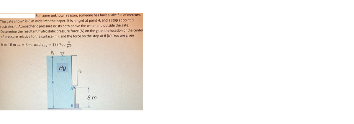 For some unknown reason, someone has built a lake full of mercury.
The gate shown is 6 m wide into the paper. It is hinged at point A, and a stop at point B
restrains it. Atmospheric pressure exists both above the water and outside the gate.
Determine the resultant hydrostatic pressure force (N) on the gate, the location of the center
of pressure relative to the surface (m), and the force on the stop at B (N). You are given
h = 18 m, a = 8 m, and yHg = 133,700
m3
Pa
Hg
Pa
8 m
