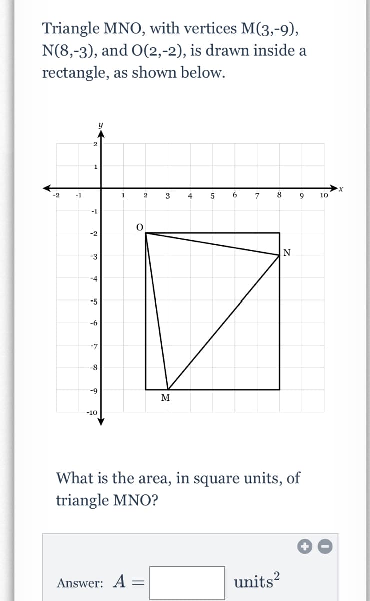 Triangle MNO, with vertices M(3,-9),
N(8,-3), and O(2,-2), is drawn inside a
rectangle, as shown below.
2
1
-2
-1
3
4
6.
10
-1
-2
-3
-4
-5
-6
-7
-8
-9
M
-10
What is the area, in square units, of
triangle MNO?
Answer: A
units?
