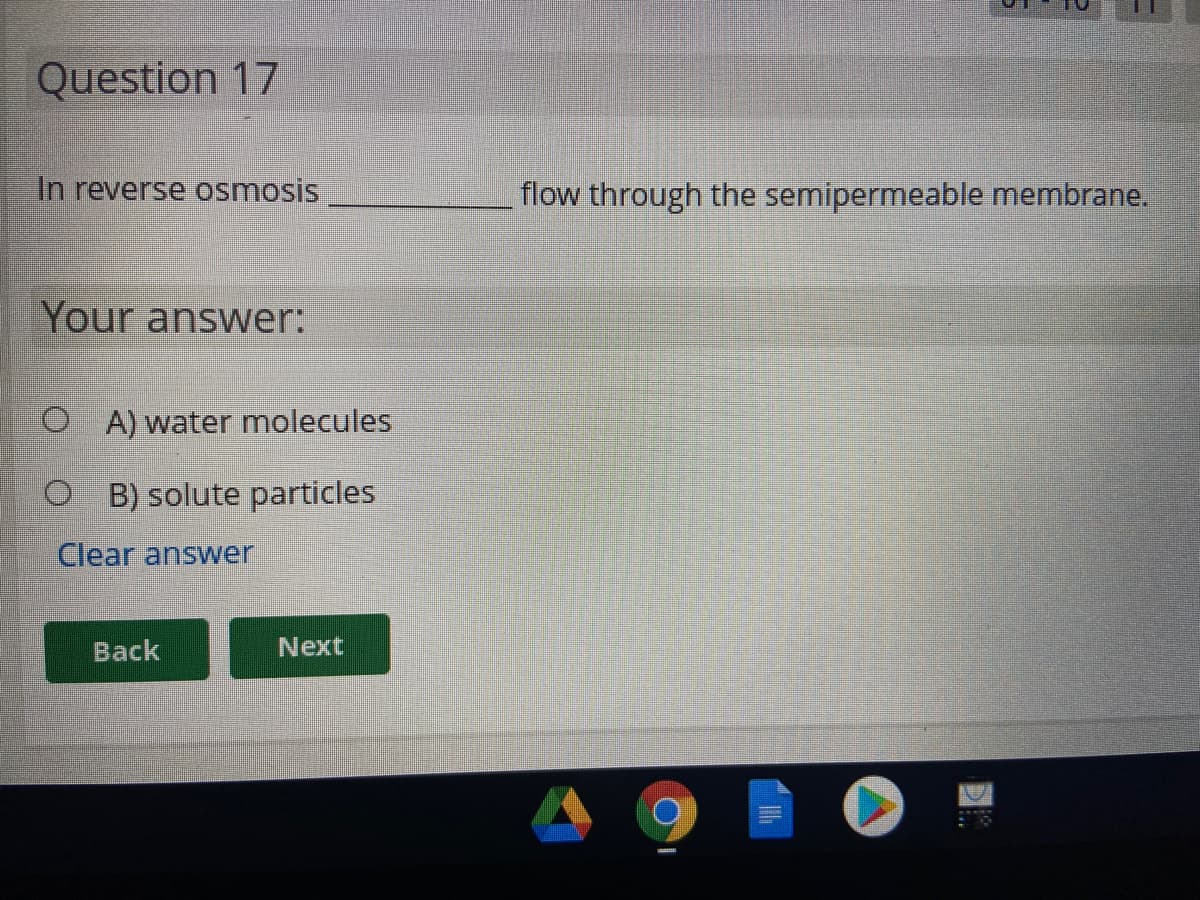 Question 17
In reverse osmosis
flow through the semipermeable membrane.
Your answer:
O A) water molecules
B) solute particles
Clear answer
Back
Next
