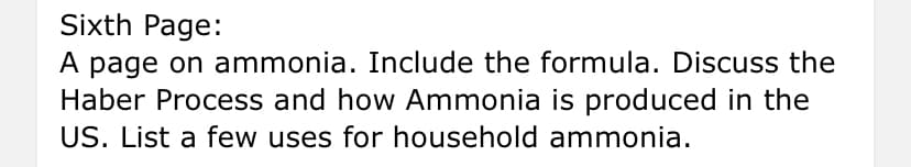 Sixth Page:
A page on ammonia. Include the formula. Discuss the
Haber Process and how Ammonia is produced in the
US. List a few uses for household ammonia.
