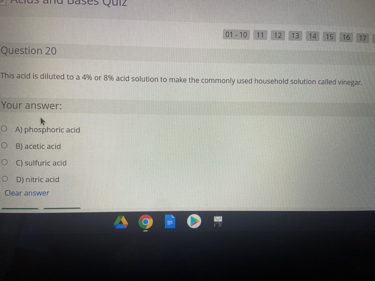 01 10
11
12
13
14
15
16
17
Question 20
This acid is diluted to a 4% or 8% acid solution to make the commonly used household solution called vinegar.
Your answer:
O A) phosphoric acid
O B) acetic acid
O C) sulfuric acid
O D) nitric acid
Clear answer
