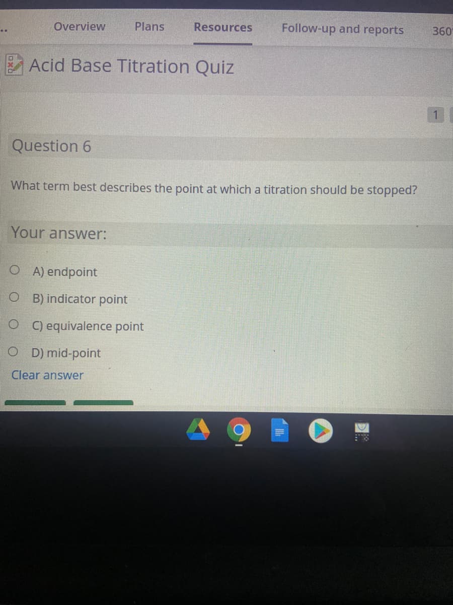 Overview
Plans
Resources
Follow-up and reports
360
Acid Base Titration Quiz
1.
Question 6
What term best describes the point at which a titration should be stopped?
Your answer:
A) endpoint
O B) indicator point
O ) equivalence point
O D) mid-point
Clear answer
