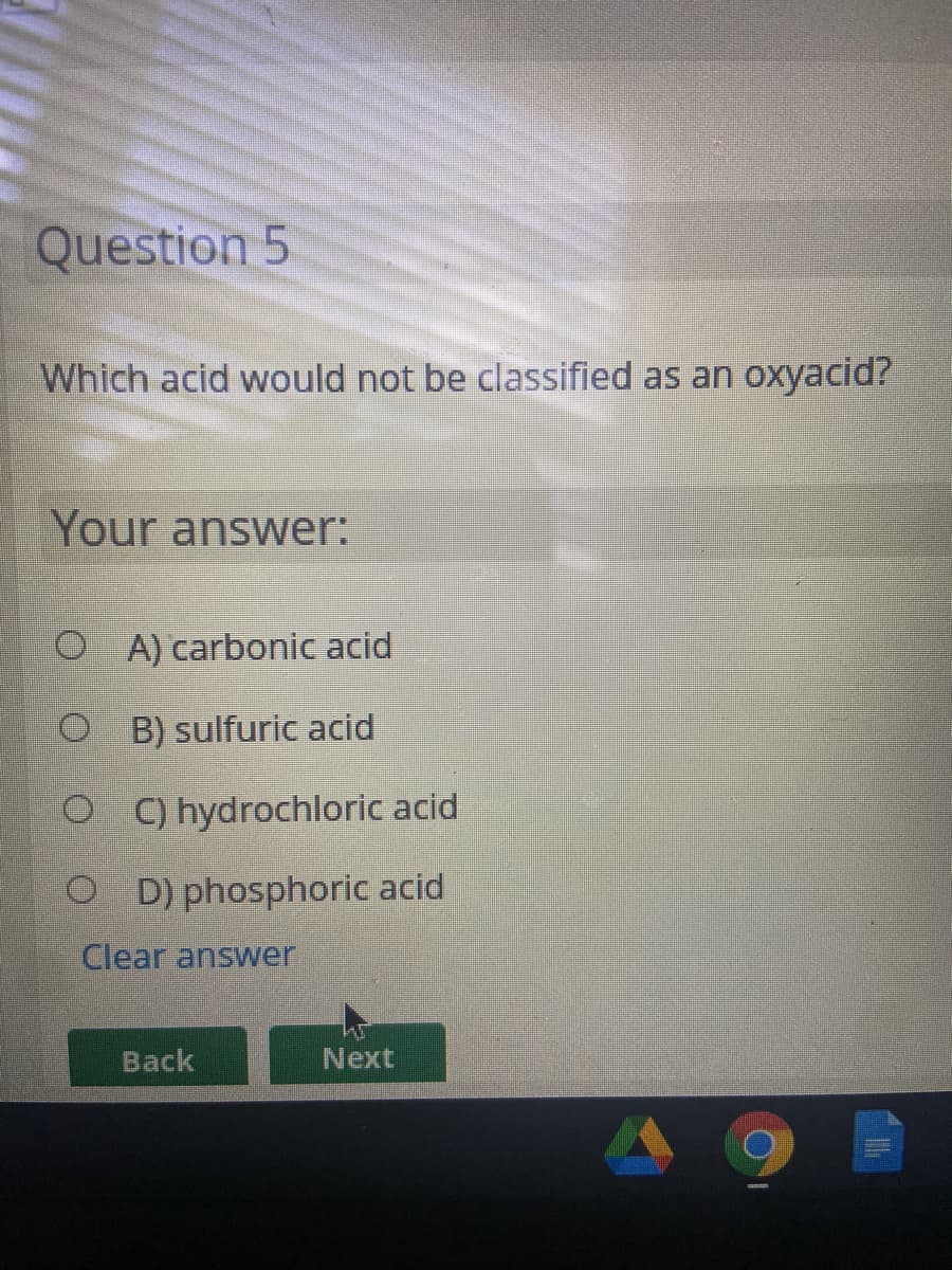 Question 5
Which acid would not be classified as an oxyacid?
Your answer:
O A) carbonic acid
O B) sulfuric acid
O ) hydrochloric acid
O D) phosphoric acid
Clear answer
Back
Next
