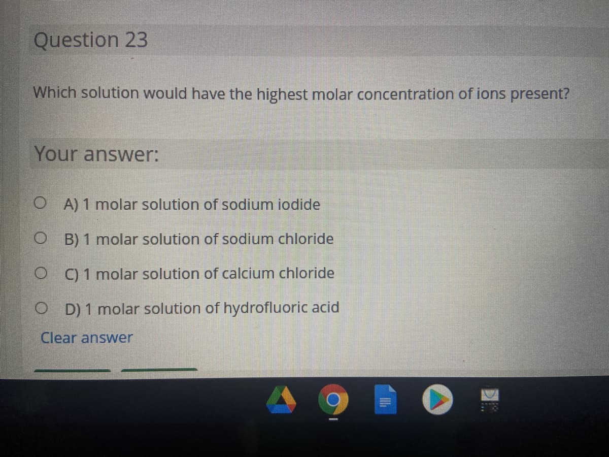 Question 23
Which solution would have the highest molar concentration of ions present?
Your answer:
O A) 1 molar solution of sodium iodide
O B) 1 molar solution of sodium chloride
O 1 molar solution of calcium chloride
O D) 1 molar solution of hydrofluoric acid
Clear answer
