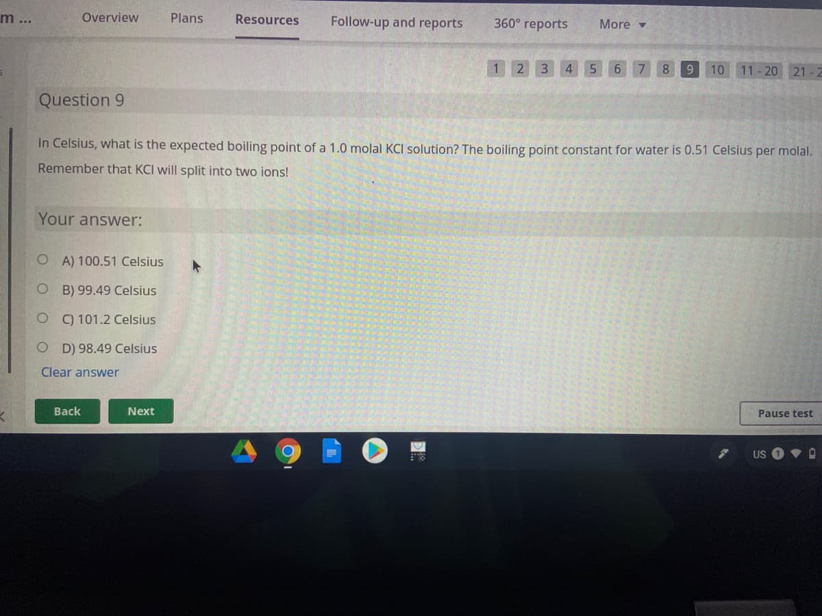 m...
Overview
Plans
Resources
Follow-up and reports
360° reports
More -
2 3
4 5 6 7 8
9
10
11-20 21
Question 9
In Celsius, what is the expected boiling point of a 1.0 molal KCI solution? The boiling point constant for water is 0.51 Celsius per molal.
Remember that KCI will split into two ions!
Your answer:
O A) 100.51 Celsius
B) 99.49 Celsius
O ) 101.2 Celsius
D) 98.49 Celsius
Clear answer
Back
Next
Pause test
US
