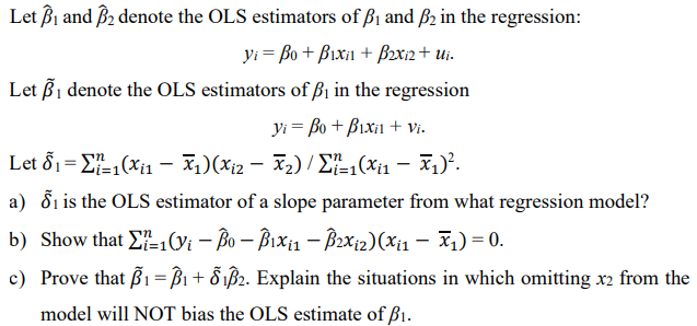 Let B₁ and 3₂ denote the OLS estimators of B₁ and 2 in the regression:
yi= Bo + Bixi + B2x₁2 + Ui.
Let B₁ denote the OLS estimators of B₁ in the regression
Vi = Bo + Bixil + Vi.
Let 8₁=1(x₁ - x₁)(X₁2 - X₂) / Σ²-₁(x₁₁ — X₁)².
a) ₁ is the OLS estimator of a slope parameter from what regression model?
b) Show that 1(Vi-Bo - B₁x₁₁ - B2x₁2) (Xi1 — x₁) = 0.
c) Prove that B₁ =B1 + Ổ₁ß2. Explain the situations in which omitting x2 from the
model will NOT bias the OLS estimate of B₁.