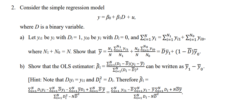 2. Consider the simple regression model
y =Bo+BiD + u,
where D is a binary variable.
a) Let ya be y; with D;= 1, yo be y; with Di= 0, and Σ₁ Yi = ¹₁ ₁₁ + 1 Vio
D₁
Yios
where N₁ + No = N. Show that y=+No=Dỹ₁+ (1 − Ď)ÿ¸·
b) Show that the OLS estimator: B₁-
Σ₁(Di-D)(yi - Y)
Σ₁=1(Di-D)²
[Hint: Note that Diy: = y₁1 and D² = D₁. Therefore B₁ =
i=1
Σ., Divi - Σ., Dyi - Σ15D, +Σ,53_ Σ 1 vi - 5Σ1 - 52, Di + NDy
Σ1 D} - ND?
=
-2
can be written as ₁ - Yo
Σ₁ Di-ND²
i=1