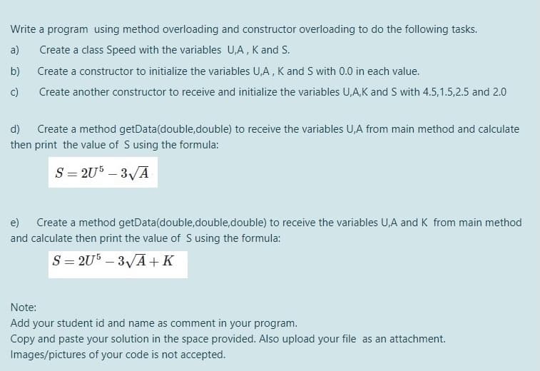 Write a program using method overloading and constructor overloading to do the following tasks.
a)
Create a class Speed with the variables U,A, K and S.
b)
Create a constructor to initialize the variables U,A , K and S with 0.0 in each value.
c)
Create another constructor to receive and initialize the variables U,A,K and S with 4.5,1.5,2.5 and 2.0
d)
Create a method getData(double,double) to receive the variables U,A from main method and calculate
then print the value of S using the formula:
S = 2U5 – 3/A
e)
Create a method getData(double,double,double) to receive the variables U,A and K from main method
and calculate then print the value of S using the formula:
S = 2U – 3VA+K
Note:
Add your student id and name as comment in your program.
Copy and paste your solution in the space provided. Also upload your file as an attachment.
Images/pictures of your code is not accepted.
