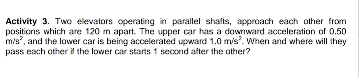 Activity 3. Two elevators operating in parallel shafts, approach each other from
positions which are 120 m apart. The upper car has a downward acceleration of 0.50
m/s, and the lower car is being accelerated upward 1.0 m/s?. When and where will they
pass each other if the lower car starts 1 second after the other?
