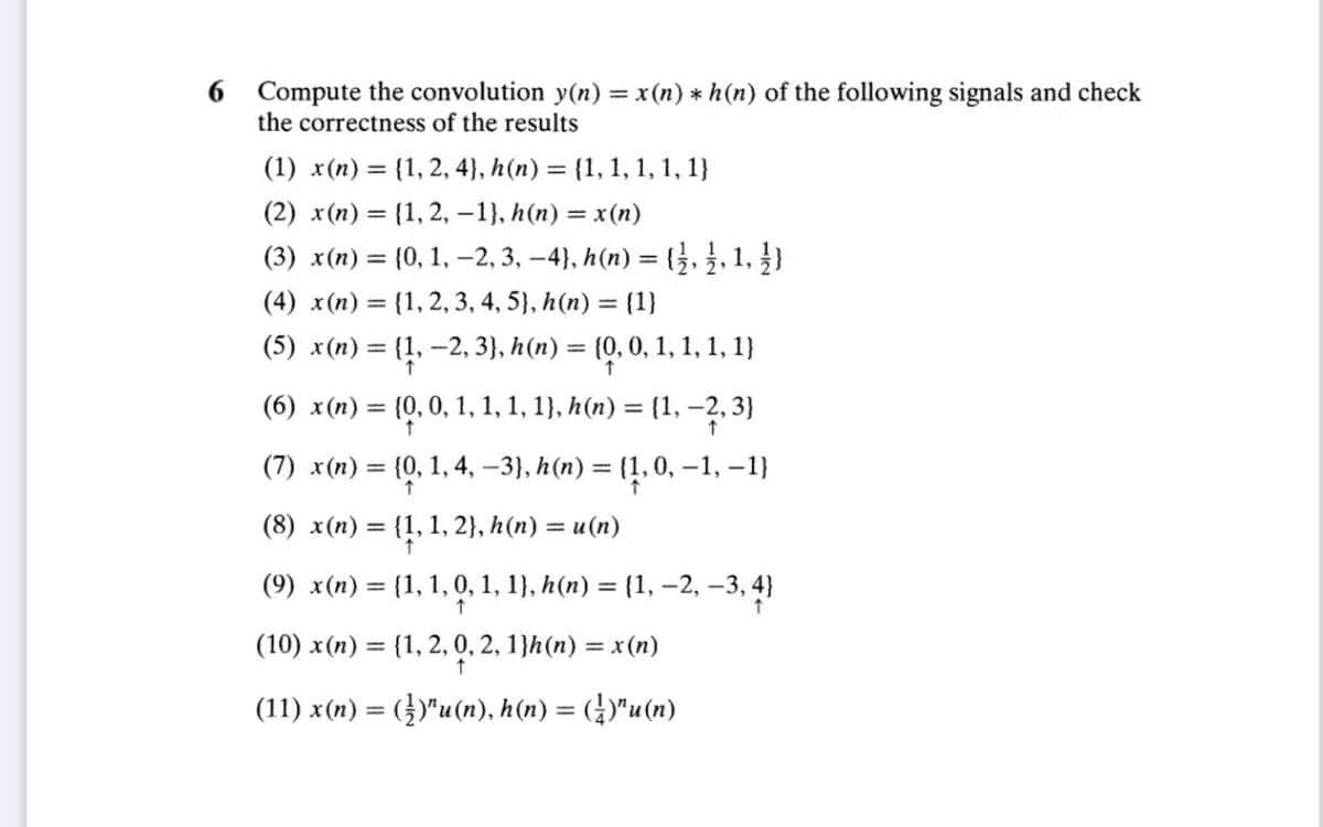 6
Compute the convolution y(n) = x(n) * h (n) of the following signals and check
the correctness of the results
(1) x(n) = {1, 2, 4), h(n) = {1, 1, 1, 1, 1}
(2) x(n) = {1, 2, -1}, h(n) = x(n)
(3) x(n) =
{0, 1, 2, 3, −4}, h(n) = { ½, ½, 1, 1)
(4) x(n) = {1, 2, 3, 4, 5), h(n) = {1}
(5) x(n) = {1, −2, 3}, h(n) = {0, 0, 1, 1, 1, 1}
(6) x (n) = {0, 0, 1, 1, 1, 1}, h(n) = {1, −2, 3}
(7) x(n) = {0, 1, 4, -3}, h(n) = {1, 0, −1, −1}
(8) x(n) = {1, 1, 2}, h(n) = u(n)
↑
(9) x(n) = {1, 1, 0, 1, 1}, h(n) = {1, −2, −3, 4}
(10) x (n) = {1, 2, 0, 2, 1}h(n) = x(n)
(11) x(n) = (½)¹u(n), h(n) = (¹)¹u(n)