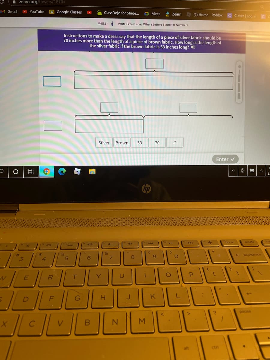 A zearn.org/towers/1870#
M Gmail
D YouTube
A Google Classes
a ClassDojo for Stude..
CI Meet
Zearn
(2) Home - Roblox
C Clever | Log in C
Mó|L6
i Write Expressions Where Letters Stand for Numbers
Instructions to make a dress say that the length of a piece of silver fabric should be
70 inches more than the length of a piece of brown fabric. How long is the length of
the silver fabric if the brown fabric is 53 inches long? 4)
Silver
Brown
53
70
?
Enter v
3.
->
prt sc
delete
4.
4+
%23
%24
96
backspace
8
3
R
Y
U
G
H
K
pause
alt
ctri
- -
