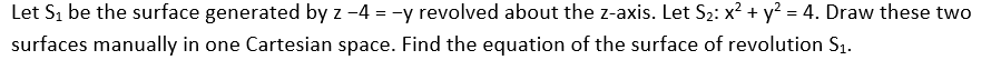 Let S₁ be the surface generated by z -4 = -y revolved about the z-axis. Let S₂: x² + y² = 4. Draw these two
surfaces manually in one Cartesian space. Find the equation of the surface of revolution S₁.