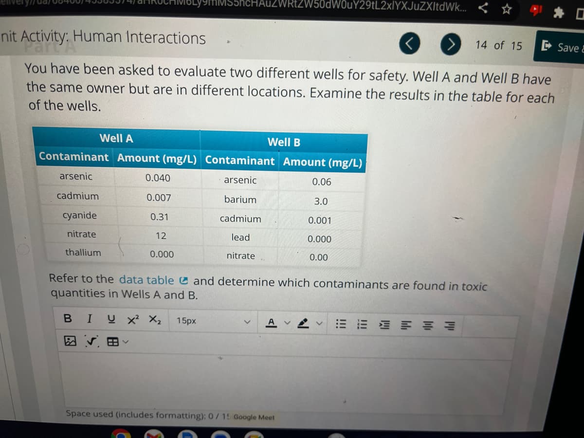 nit Activity: H Human Interactions
You have been asked to evaluate two different wells for safety. Well A and Well B have
the same owner but are in different locations. Examine the results in the table for each
of the wells.
Well A
Well B
Contaminant Amount (mg/L) Contaminant Amount (mg/L)
arsenic
arsenic
barium
cadmium
lead
nitrate
cadmium
cyanide
nitrate
thallium
0.040
MMS5hcHAUZWRtZW50dW0uY29tL2xlYXJuZXItdWk...
0.007
0.31
12
0.000
A
0.06
3.0
Space used (includes formatting): 0/15 Google Meet
0.001
0.000
0.00
Refer to the data table and determine which contaminants are found in toxic
quantities in Wells A and B.
B I U X² X₂ 15px
14 of 15
EEEEEE
Save &