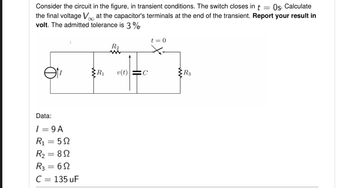 Os. Calculate
Consider the circuit in the figure, in transient conditions. The switch closes int =
the final voltage V at the capacitor's terminals at the end of the transient. Report your result in
volt. The admitted tolerance is 3 %
t = 0
R2
v(t)
C
R3
Data:
| = 9 A
R1 = 52
R2 = 82
R3 = 62
C = 135 uF
|3D
