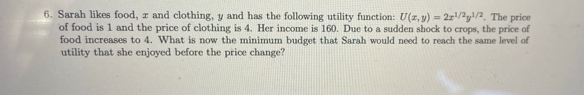 6. Sarah likes food, x and clothing, y and has the following utility function: U(x, y) = 2x!/2y}/2. The price
of food is 1 and the price of clothing is 4. Her income is 160. Due to a sudden shock to crops, the price of
food increases to 4. What is now the minimum budget that Sarah would need to reach the same level of
utility that she enjoyed before the price change?
