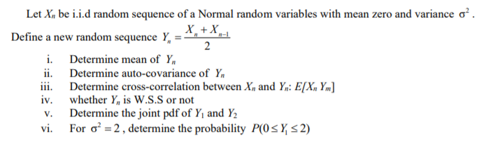 Let X, be i.i.d random sequence of a Normal random variables with mean zero and variance o?.
X,+X_
Define a new random sequence Y, = -
2
i. Determine mean of Y,
ii. Determine auto-covariance of Y,
iii. Determine cross-correlation between X, and Y,: E[X, Ym]
iv.
whether Y, is W.S.S or not
Determine the joint pdf of Y1 and Y2
vi.
V.
For o =2, determine the probability P(0<Y <2)
