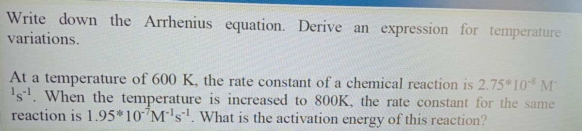 Write down the Arrhenius equation. Derive an expression for temperature
variations.
At a temperature of 600 K, the rate constant of a chemical reaction is 2.75*10-8 M
's. When the temperature is increased to 800K, the rate constant for the same
reaction is 1.95*10 M's. What is the activation energy of this reaction?
