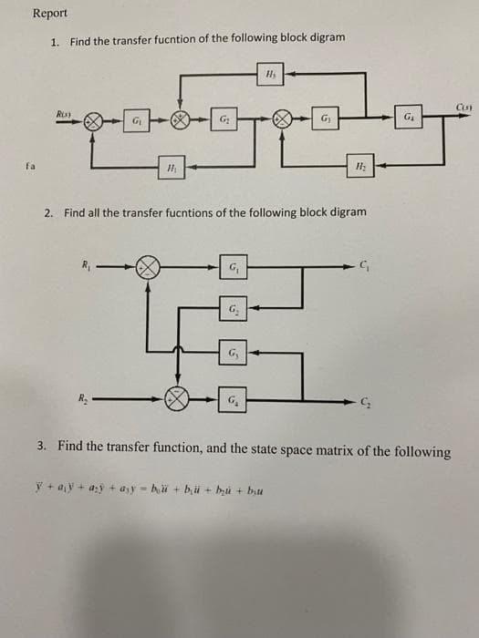 Report
1. Find the transfer fucntion of the following block digram
G
G
fa
2. Find all the transfer fucntions of the following block digram
3. Find the transfer function, and the state space matrix of the following
ý + a,y + as + ayy = hi + bü + bu + bu
