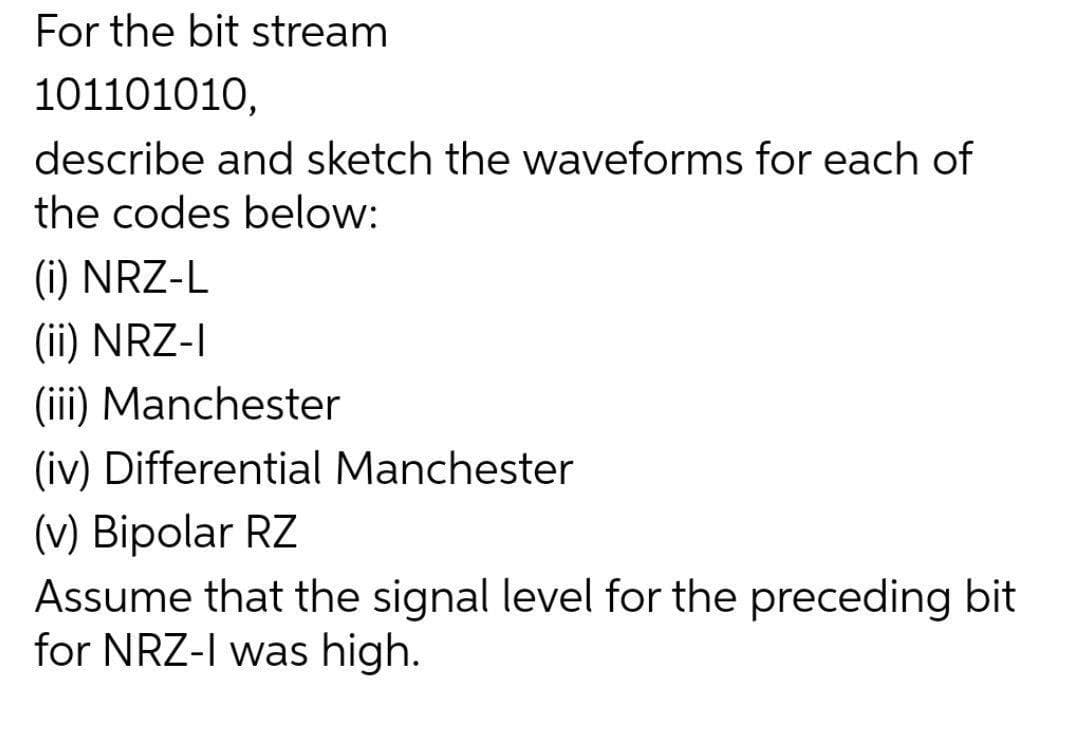 For the bit stream
101101010,
describe and sketch the waveforms for each of
the codes below:
(i) NRZ-L
(ii) NRZ-I
(iii) Manchester
(iv) Differential Manchester
(v) Bipolar RZ
Assume that the signal level for the preceding bit
for NRZ-I was high.
