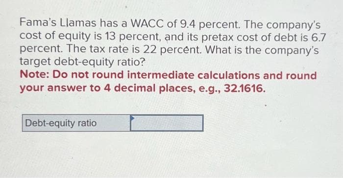 Fama's Llamas has a WACC of 9.4 percent. The company's
cost of equity is 13 percent, and its pretax cost of debt is 6.7
percent. The tax rate is 22 percent. What is the company's
target debt-equity ratio?
Note: Do not round intermediate calculations and round
your answer to 4 decimal places, e.g., 32.1616.
Debt-equity ratio