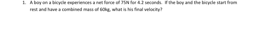 1. A boy on a bicycle experiences a net force of 75N for 4.2 seconds. If the boy and the bicycle start from
rest and have a combined mass of 60kg, what is his final velocity?
