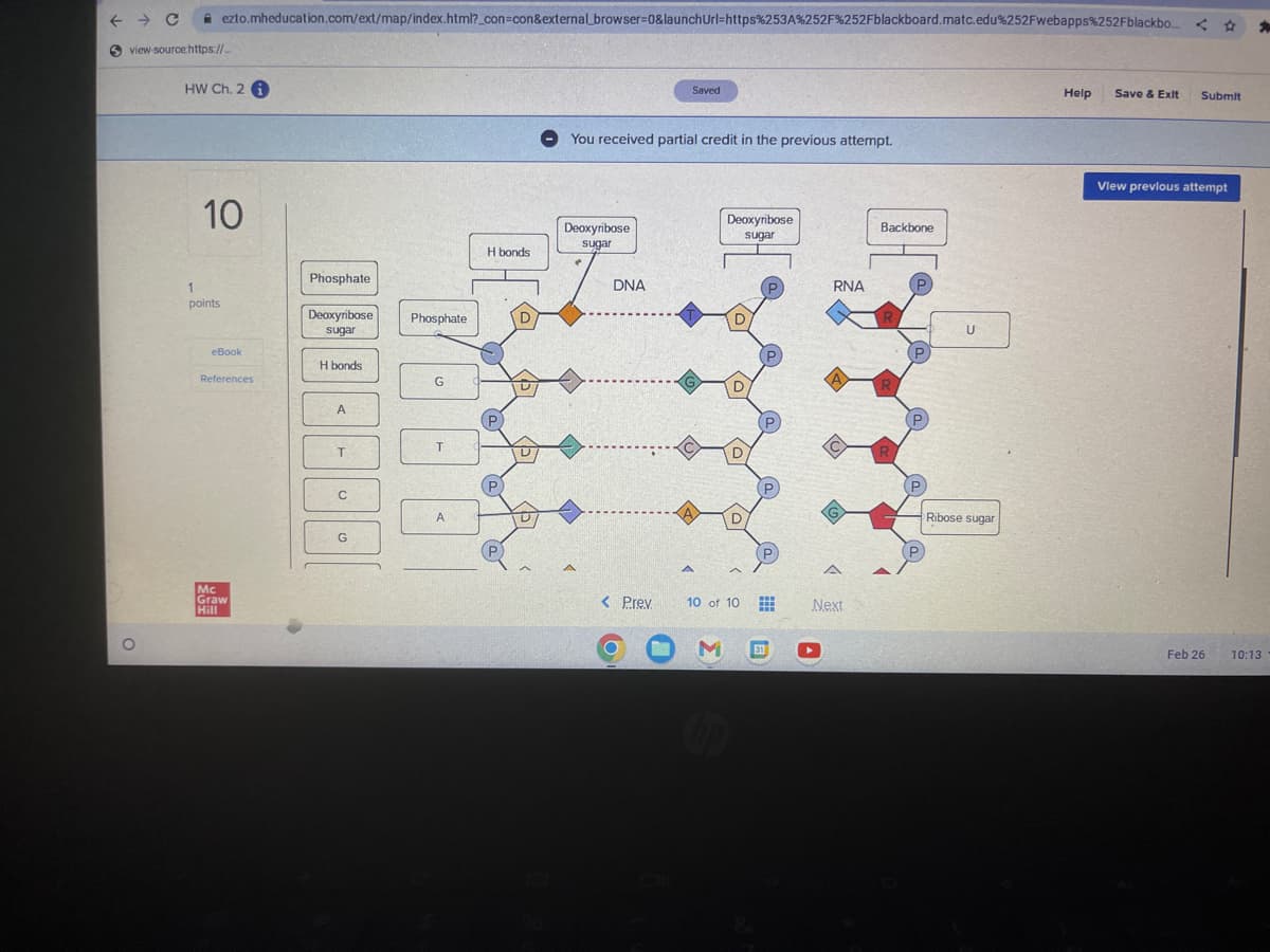 ← C
Sview-source:https://...
ezto.mheducation.com/ext/map/index.html?_con=con&external_browser=0&launch Url=https%253A%252F%252Fblackboard.matc.edu%252Fwebapps%252Fblackbo...
HW Ch. 2
10
1
points
eBook
References
Mc
Graw
Hill
ODDEBBB
Phosphate
Deoxyribose
sugar
H bonds
Phosphate
G
T
A
H bonds
You received partial credit in the previous attempt.
Deoxyribose
sugar
A
DNA
< Prev
Saved
U
A
Deoxyribose
sugar
M
D
10 of 10
top
www
www
W
31
RNA
A
A
Next
Backbone
R
U
Ribose sugar
Help Save & Exit Submit
View previous attempt
Feb 26
*
10:13