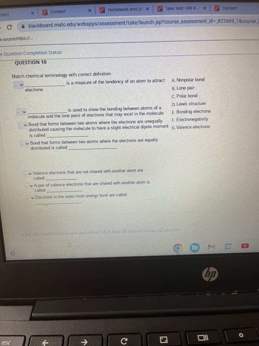 ntent
X
w-source:https://...
Question Completion Status:
QUESTION 10
O.
esc
Content
- с blackboard.matc.edu/webapps/assessment/take/launch.jsp?course_assessment_id=_822669_1&course_j
electrons
X
Match chemical terminology with correct definition
Homework and la X
is a measure of the tendency of an atom to attract
is used to show the bonding between atoms of a
molecule and the lone pairs of electrons that may exist in the molecule
Bond that forms between two atoms where the electrons are unequally
distributed causing the molecule to have a slight electrical dipole moment
is called
Bond that forms between two atoms where the electrons are equally
distributed is called
✓ Valence electrons that are not shared with another atom are
called
A pair of valence electrons that are shared with another atom is
called
Electrons in the outer most energy level are called
个
Take Test: HW 4 - X
Click Save and Submit to save and submit. Click Save All Answers to save all answers.
C
A. Nonpolar bond
B. Lone pair
C. Polar bond
D. Lewis structure
E. Bonding electrons
F. Electronegativity
G.Valence electrons
O
O
3
hp
0
Content
E
A
O