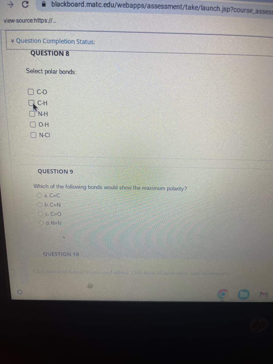 → C
blackboard.matc.edu/webapps/assessment/take/launch.jsp?course_assess
view-source:https://...
Question Completion Status:
QUESTION 8
Select polar bonds:
C-O
QC-H
N-H
O-H
N-CI
QUESTION 9
Which of the following bonds would show the maximum polarity?
a. C=C
b. C=N
OC.C=O
Ⓒd.N=N
QUESTION 10
Click Save and Submit to Save and submit. Click Save All Answers to save ull answers