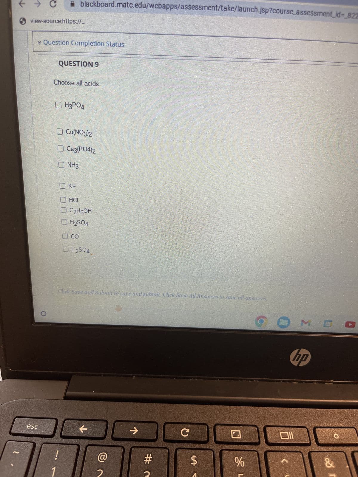 ← → C
view-source:https://...
* Question Completion Status:
esc
blackboard.matc.edu/webapps/assessment/take/launch.jsp?course_assessment_id=_827
QUESTION 9
Choose all acids:
ⒸH3PO4
Cu(NO3)2
☐ Ca3(PO4)2
NH3
KF
!
HCI
C₂H5OH
☐ H₂SO4
со
Li₂SO4
Click Save and Submit to save and submit. Click Save All Answers to save all answers.
←
@
个
#m
с
THE
tA
78
%
MD
hp
Ill
&
I