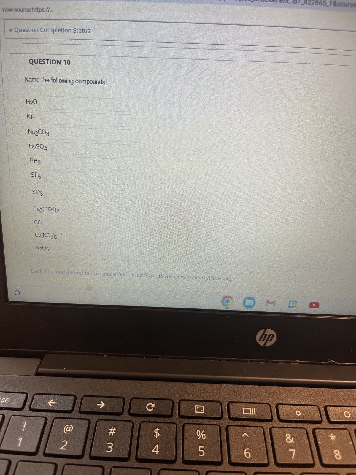 view-source.https://...
esc
* Question Completion Status:
QUESTION 10
Name the following compounds:
1
H₂O
!
KF
Na2CO3
H₂SO4
PH3
SF6
SO3
Ca3(PO4)2
J
CO
Cu(NO3)2
N₂05
Click Save and Submit to save and submit. Click Save All Answers to save all answers.
@
2
→
#m
3
с
$
4
SIS
%
6
3
hp
&
7
1&course
*
8
O