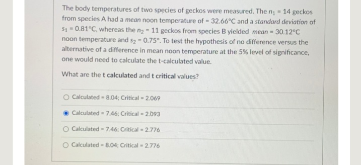 The body temperatures of two species of geckos were measured. The n; = 14 geckos
from species A had a mean noon temperature of 32.66°C and a standard deviation of
S1 = 0.81°C, whereas the n2 = 11 geckos from species B yielded mean= 30.12°C
noon temperature and s2 = 0.75°. To test the hypothesis of no difference versus the
alternative of a difference in mean noon temperature at the 5 % level of significance,
one would need to calculate the t-calculated value.
What are the t calculated and t critical values?
O Calculated - 8.04; Critical = 2.069
Calculated - 7.46; Critical = 2.093
O Calculated -7,46; Critical - 2.776
O Calculated - 8.04; Critical - 2.776
