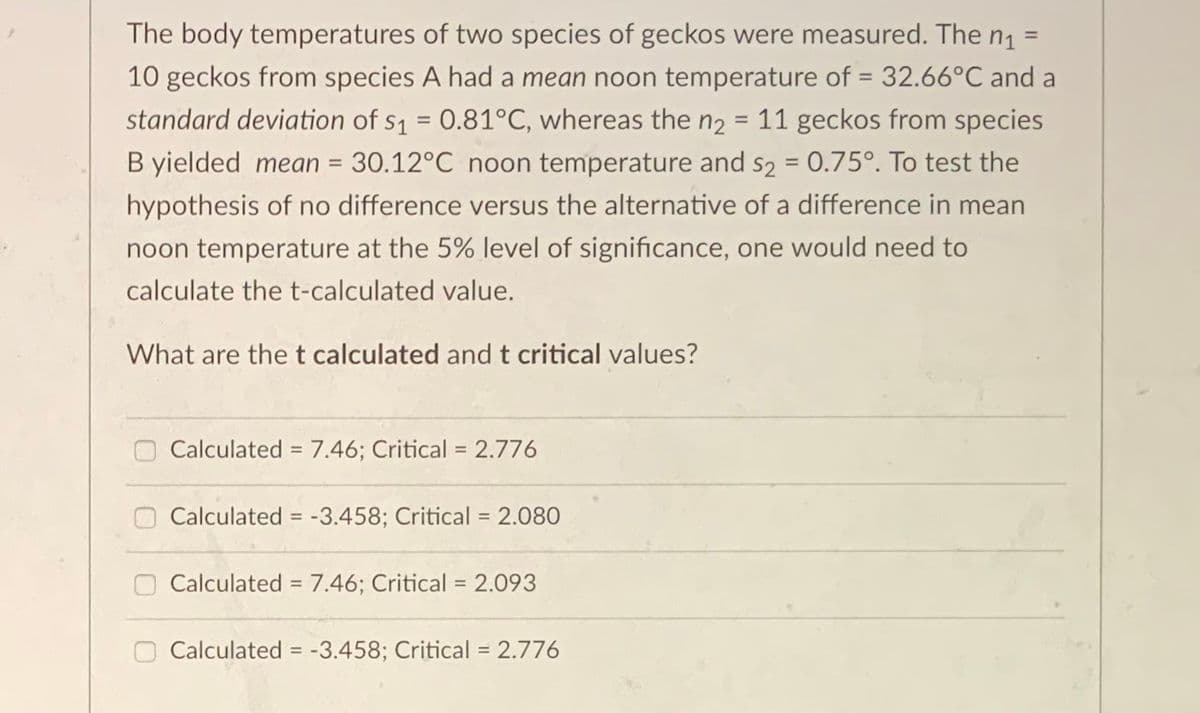 The body temperatures of two species of geckos were measured. The n =
%3D
10 geckos from species A had a mean noon temperature of = 32.66°C and a
standard deviation of s1 = 0.81°C, whereas the n2 = 11 geckos from species
%3D
B yielded mean = 30.12°C noon temperature and s2 = 0.75°. To test the
%3D
hypothesis of no difference versus the alternative of a difference in mean
noon temperature
the 5% level of significance, one would need to
calculate the t-calculated value.
What are thet calculated and t critical values?
Calculated = 7.46; Critical = 2.776
%3D
%3D
Calculated = -3.458; Critical = 2.080
%3D
%3D
Calculated = 7.46; Critical = 2.093
Calculated = -3.458; Critical = 2.776
