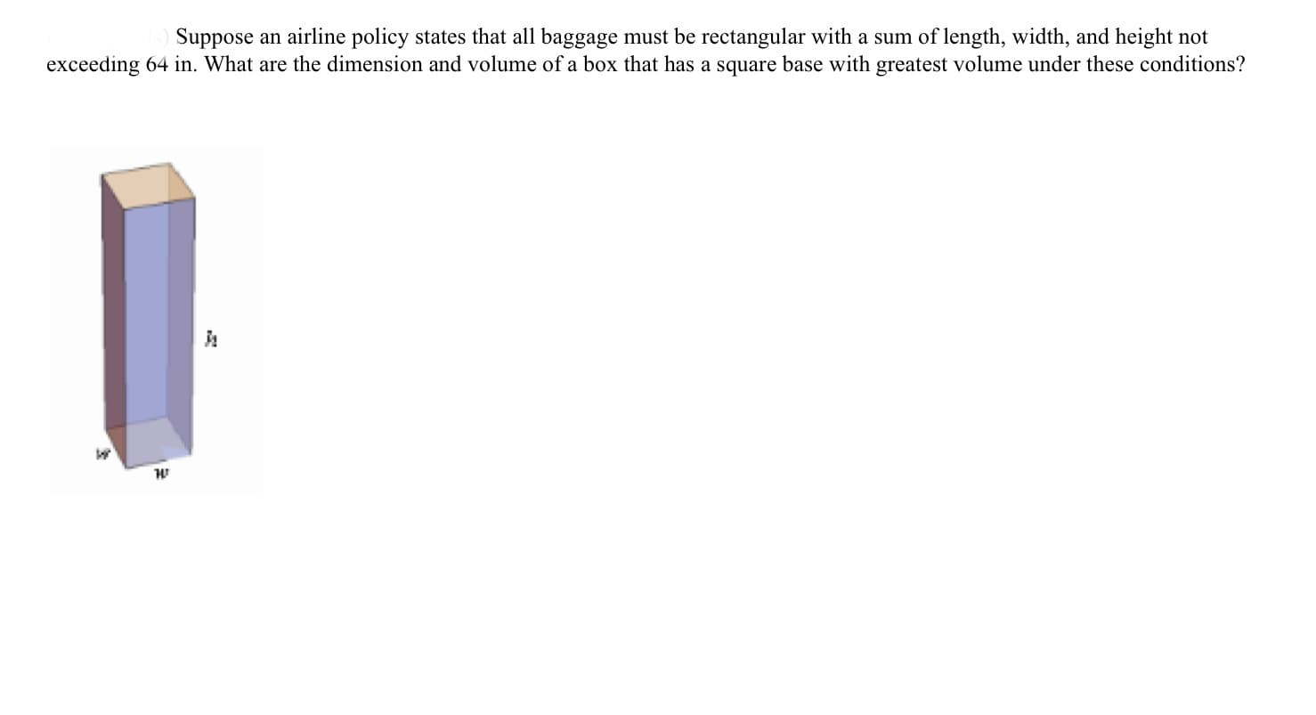 Suppose an airline policy states that all baggage must be rectangular with a sum of length, width, and height not
exceeding 64 in. What are the dimension and volume of a box that has a square base with greatest volume under these conditions?
