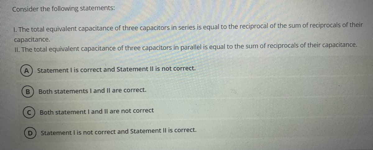 Consider the following statements:
I. The total equivalent capacitance of three capacitors in series is equal to the reciprocal of the sum of reciprocals of their
capacitance.
II. The total equivalent capacitance of three capacitors in parallel is equal to the sum of reciprocals of their capacitance.
Statement I is correct and Statement II is not correct.
Both statements I and Il are correct.
Both statement I and Il are not correct
Statement I is not correct and Statement II is correct.
