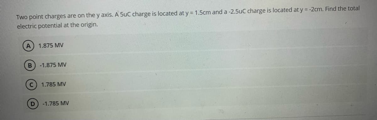 Two point charges are on the y axis. A 5uC charge is located at y = 1.5cm and a -2.5uC charge is located at y = -2cm. Find the total
electric potential at the origin.
A
1.875 MV
-1.875 MV
1.785 MV
-1.785 MV
