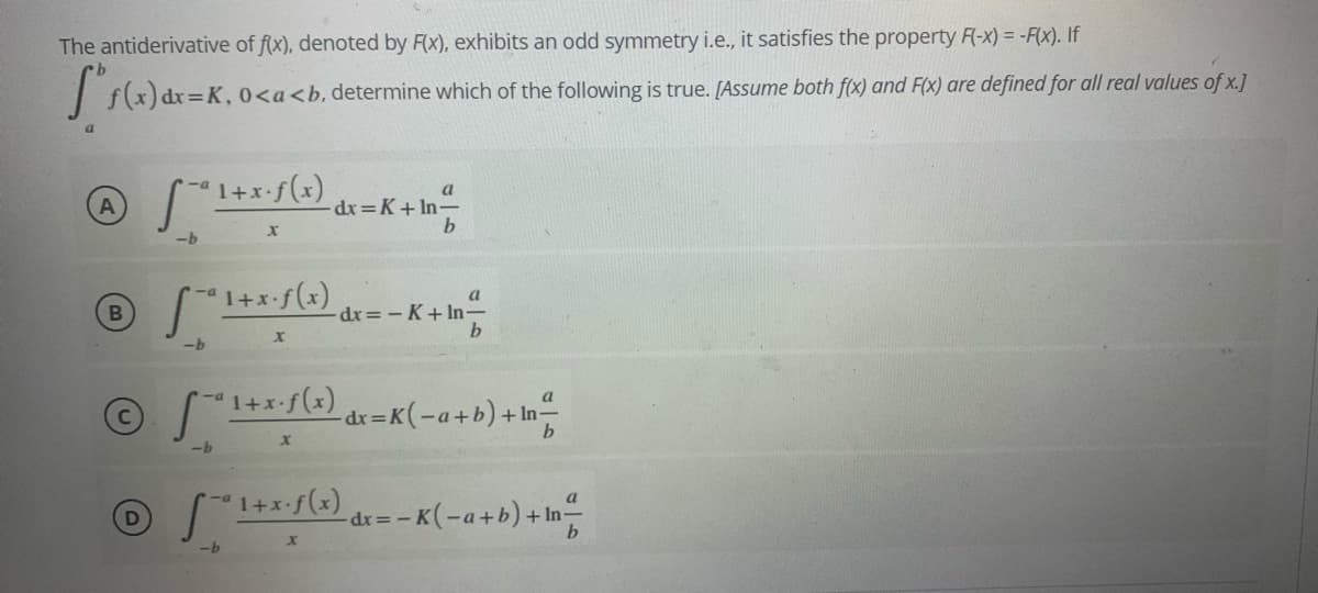 The antiderivative of f(x), denoted by F(x), exhibits an odd symmetry i.e., it satisfies the property F(-x) = -F(x). If
I s(x) dr=K, 0<a<b, determine which
the following is true. [Assume both f(x) and F(x) are defined for all real values of x.]
a
-dx =K+ In-
b
-b
dx =- K+ In-
a
-dr=K(-a+b)+ In-
-b
a
"1+*/5) dr= -K(-a+b)+ In
-b
