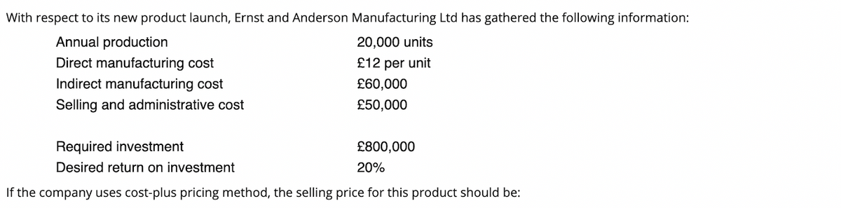 With respect to its new product launch, Ernst and Anderson Manufacturing Ltd has gathered the following information:
Annual production
20,000 units
Direct manufacturing cost
£12 per unit
Indirect manufacturing cost
£60,000
Selling and administrative cost
£50,000
Required investment
£800,000
Desired return on investment
20%
If the company uses cost-plus pricing method, the selling price for this product should be:
