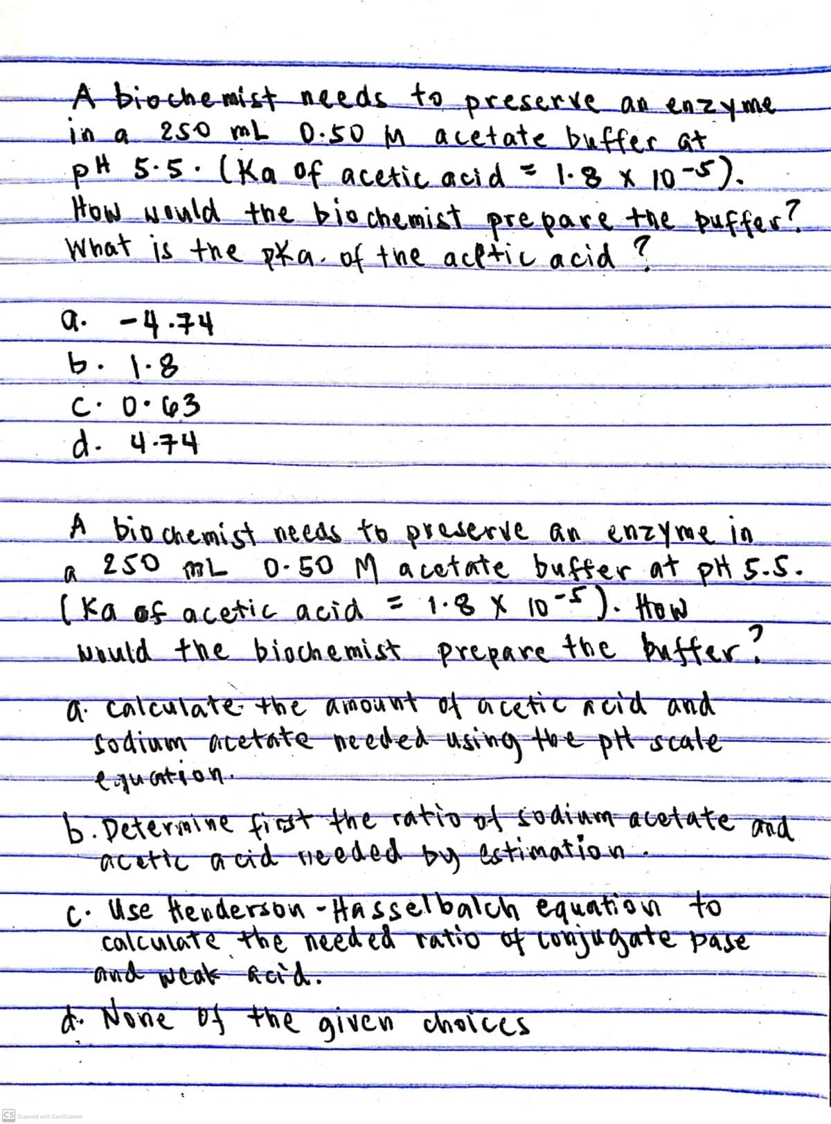 A biochemist_needs topreserve anenzyme
in a 250 mL D:50 M acetate buffer at
pH 5.5. (Ka of acetic accid =1.8 X 10 -5).
How would the biochemist pre pare the puffer?
What is the pxa. of the achtic acid ?
a. -4.74
b. 1.8
d. 4.74
A bio chemist needs to preserve an enzyme io
250 mL
Ka of acetic acid
would the biochemist prepare the Bufferi
0-50 M acet ate buffer at pH 5.S.
1.8 X 10-5). tHow
=
a calculate the amount otacetic acit and
todium atetate nteded-using thot pit-scate
equantion
b.Determine first the ratio dum-atetate t
acette a cid ieeded-by estimation.
ċ. Use Henderson -Hasselbalch equation to
calculate the needed ratio ofujugate pasE
and weak Acit.
t Noñe of the given choices
CS
Scanned with CamScanner
