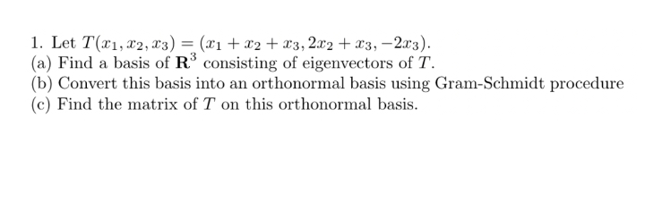 1. Let T(x1, x2, x3) = (x1+x2 + x3,2x2 + x3, –2.x3).
(a) Find a basis of R consisting of eigenvectors of T.
(b) Convert this basis into an orthonormal basis using Gram-Schmidt procedure
(c) Find the matrix of T on this orthonormal basis.
