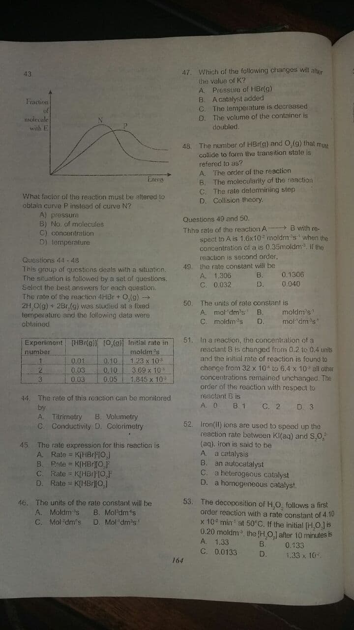 43
47. Which of the following changes will alter
the value of K?
A. Piessure of HBr(g)
B. A catalyst added
C. The temperature is decreased
D. The volume of the container is
doubled.
Fraction
of
molecule
with E
48.
The number of HBr(g) and O,(g) that must
collide to form the transition state is
refered to as?
A. The order of the reaction
B. The molecularity of the reaction
C. The rate determining step
D. Collision theory.
Energi
What faclor of the reaction must be altered to
obtain curve P instead of curve N?
A) pressure
B) No, of molecules
C) concentration
D) temperature
Questions 49 and 50.
Thhe rate of the reaction A
spect to A is 1.6x10 moldm 's' when the
concentration of a is 0.35moldm If the
with re-
reaction is second order,
49. the rate constant will be
A. 1.306
C. 0.032
Questions 44 -48
This group of questions deals with a situation.
The situation is followed by a set of questions.
Select the best answers for each question.
The rate of the reaction 4HBr + 0,(g) -→
2H O(g) + 2Br (g) was studied at a fixed
temperature and the following data were
obtained
B.
0.1306
D.
0.040
50
A. mol dm's
C. moldm's
The units of rate constant is
B.
D.
moldm's1
mot dm's'
Experiment HBr(g) [0,(9) Initial rate in
moldm 's
1.23 x 10
3.69 x 10
1.845 x 10
51. In a reaction, the concentralion of a
reaclant B is changed from 0.2 to 0.4 unis.
and the initial rate of reaction is found to
change from 32 x 10 to 6.4 x 10 all other
concentrations remained unchanged. The
order of the reaction with respect to
reactant B is
A. O
number
0.01
0.03
0.03
0.10
0.10
0.05
2.
3.
44. The rate of this reaction can be monitored
by
B. 1
C. 2
D. 3
B. Volumetry
Titrimetry
C. Conductivity D. Colorimetry
A.
52. Iron(I1) ions are used to speed up the
reaction rate between KI(aq) and S,0,
(ag). iron is said to be
A.
45. The rate expression for this reaction is
A. Rate = K[HBR0]
B. Pate = K[HBr][O.F
C. Rate = K[HBr][0}
D. Rate = K[HBrO]
a catalysis
B.
an autocatalyst
C. a heterogeous catalyst
D. a homogeneous catalyst.
53. The decoposition of H,O, follows a first
order reaction with a rate constant of 4.10
x 10 min at 50°C. If the initial [H,O] is
0.20 moldm, the HO.] after 10 minutes is
A. 1.33
C. 0.0133
46. The units of the rate constant will be
A. Moldm 's
C. Mol dm's
B. Mol'dms
D. Mol 'dm's
B.
0.133
D.
1.33 x 10
164
