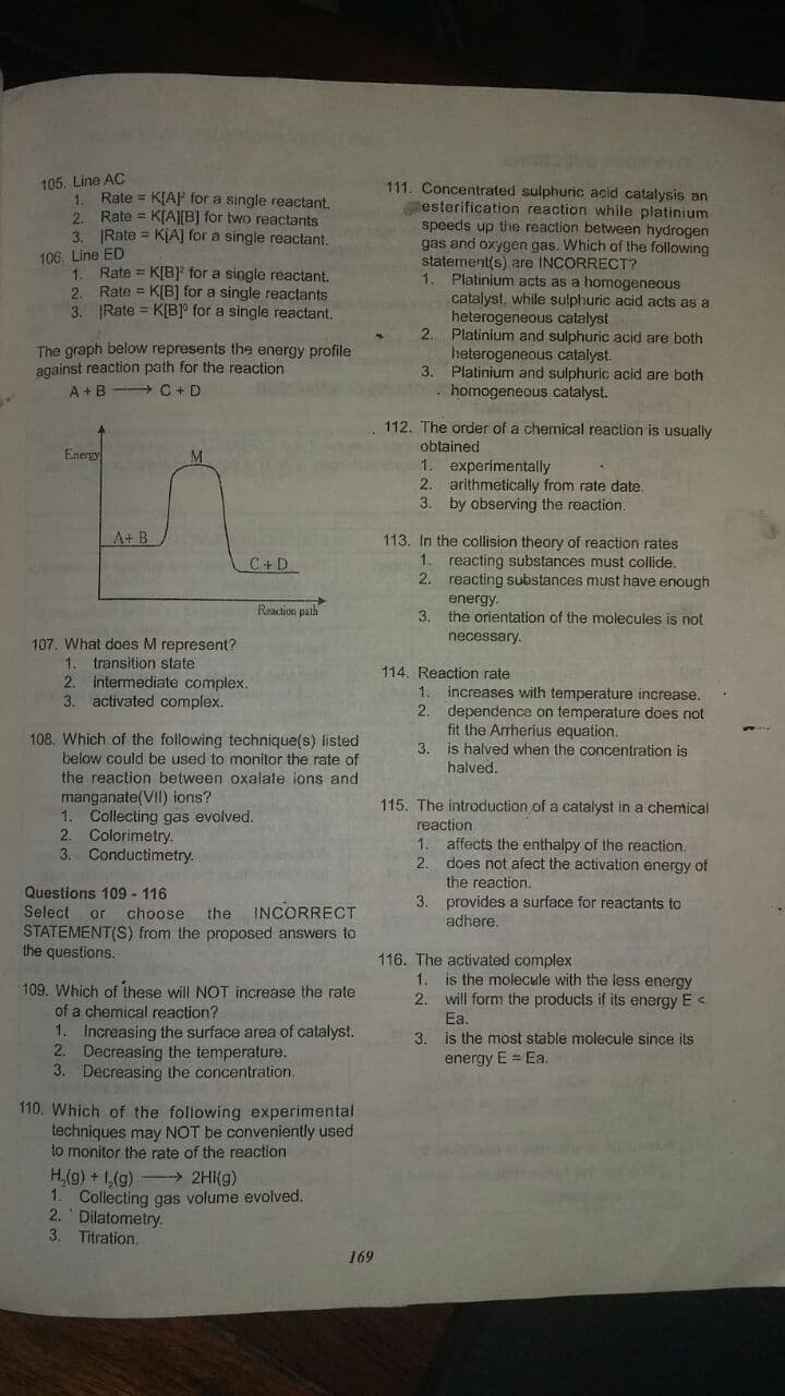 105. Line AC
1. Rate = KLA for a single reactant.
Rate = K[AJ[B] for two reactants
111. Concentrated sulphuric acid catalysis an
esterification reaction while platinium
speeds up the reaction between hydrogen
gas and oxygen gas. Which of the following
statement(s) are INCORRECT?
1. Platinium acts as a homogeneous
catalyst, while sulphuric acid acts as a
heterogeneous catalyst
2.
2.
3. Rate = KLA] for a single reactant.
106. Line ED
1. Rate = K[B] for a single reactant.
Rate = K[B] for a single reactants
2.
3. Rate = K[B]° for a single reactant.
The graph below represents the energy profile
against reaction path for the reaction
A +B C + D
Platinium and sulphuric acid are both
heterogeneous catalyst.
3. Platinium and sulphuric acid are both
homogeneous catalyst.
112. The order of a chemical reaction is usually
obtained
1. experimentally
2. arithmetically from rate date.
3. by observing the reaction.
Energy
A+ B
113. In the collision theory of reaction rates
reacting substances must collide.
2. reacting substances must have enough
C+D
1.
energy.
3. the orientation of the molecules is not
necessary.
Resction paih
107. What does M represent?
1. transition state
2. intermediate complex.
activated complex.
114. Reaction rate
1. increases with temperature increase.
dependence on temperature does not
fit the Arrherius equation.
is halved when the concentration is
halved.
3.
108. Which of the following technique(s) listed
below could be used to monitor the rate of
the reaction between oxalate ions and
manganate(VII) ions?
1. Collecting gas evolved.
2. Colorimetry.
3.
3.
115. The introduction of a catalyst in a chemical
reaction
1. affects the enthalpy of the reaction.
2.
Conductimetry.
Questions 109 - 116
Select or
does not afect the activation energy of
the reaction.
3. provides a surface for reactants to
adhere.
choose
the
INCORRECT
STATEMENT(S) from the proposed answers to
the questions.
116. The activated complex
1.
109. Which of these will NOT increase the rate
of a chemical reaction?
is the molecule with the less energy
2. will form the products if its energy E <
Ea.
1. İncreasing the surface area of catalyst.
2. Decreasing the temperature.
3. Decreasing the concentration.
3.
is the most stable molecule since its
energy E = Ea.
110. Which of the following experimental
techniques may NOT be conveniently used
to monitor the rate of the reaction
H,(g) + 1,(g) -2HI(g)
1. Collecting gas volume evolved.
2. Dilatometry.
3.
Titration.
169
