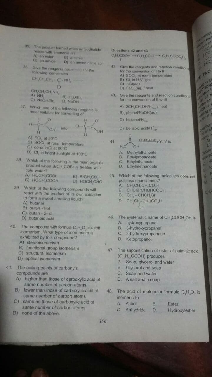 35 The product formed when an acythalide
reacts with ammonia is?
A) an ester
C) an amide
Questions 42 and 43
os of
CHCOOH CH.COCI CH,COOC,H.
B) a nitrile
D) an amine nitrile solt
36. Give the reagents nece for the
0-C
G.
p. 1-C
42
Give the reagents and reaction conditions
for the conversion of I to Ii
A) SOCI, at room temperature
B) CI, in U.V light
C) HCI(aq)
D) FeCl (aq) / heat
following conversion
CH,CH CH, C-N,
E TWO
CH CH CH, NH,
A) NH,
C) NaOH/Br,
stion
ARIONS
s of
8) HOBr.
43. Give the reagents and reaction conditions
D) NaOH
37. Which one of the following reagents is
for the conversion of II to lHH
d of n
A) 2CH,CH,OH/H/ heat
B), phenoUNaOH(aq)
most suitable for converting of
ich is
C) hexanol/H
OH
CI-C-C.
into
ot at
D) benzoic acid/H
Cures tions
st of
YOH
A) PCL at 50°C
B) SOĆI, at room temperature
C) conc. HCI at 80°C
D) CI, in bright sunlight at 100°C
38. Which of the folowing is the main organic
product when BrCH COBr is treated with
cold water?
A) HOCH COBr
C) HOCH COOH
chdmystr
A)
44
CHCHOHH Y, Y is
HC
OH
A. Methylethanoate
B. Ethylpropanoate
C. Elhylethanoate
D. Ethylmethanoate
Choose
equired
50 RO
S R
B) BRCH,CO H
45. Which of the following molecules does not
possess enantiomers?
A. CH,CH CH CO.H
B. CHCIBICHOHCOOH
C. CH, - CHCH Br
D. CH CIC(CH,)cO.H
он
D) HOCH CHO
39. Which of the following compounds will
react with the product of its own oxidation
to form a sweet smelling liquid?
A) butanai
B) butan -1-ol
C) butan - 2- ol
D) butanoic acid
CHC
46. The systematic name of CH,COCH OH is
A. hydroxypropanal
B. 3-hydroxypropanal
C. 3-hydroxypropanone
D. Ketopropanol
40.
The compound with formula C,HO, exhibit
isomerism. What type of isomerism is
exhibitted by this compound?
A) stereoisomerism
B) functional group isomerism
C) structural isomerism
D) optical isomerism
41. The boiling points of carbonyls
compounds are
A) higher than those of carboxylic acid of
47. The saponification of ester of palmitic acid
(C„H, COOH) produces
A. Soap, glycerol and water
B. Glycerol and soap
C. Soap and water
D. A salt and a soap
same number of carbon atoms
B) lower than those of carboxylic acid of
same number of carbon atoms
C) same as those of carboxylic acid of
48.
The acid of molecular formula CHO, is
isomeric to
same number of carbon atoms
A A diol
D) none of the above.
C Anhydride
B
Ester
D.
Hydroxyleiher
356
