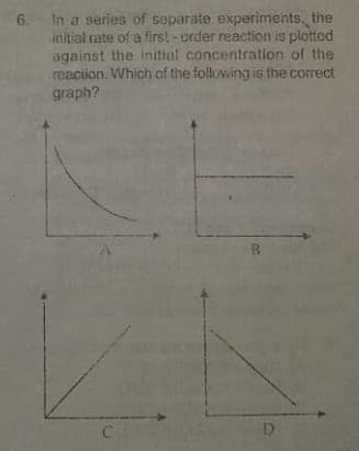 In a series of separate experiments, the
initial rate of a first- order reaction is plotted
against the initial concentration of the
reacion. Which of the following is the correct
graph?
6.
C
