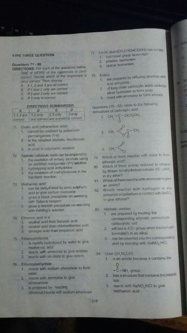 77. Lactc acid (CH CHOHCOOH) can exnibit
1. functional group isonerism
2 position isomerism
3. oplical isomerism
TYPE THREE QUESTIOIN
Questions 71 - 88
DIRECTIONS: For each of the questions below,
ONE or MORE of the resporises is (are)
correct Decide which of the responses is
(are) correct. Then choose
A if1, 2 and 3 are all correct
BIrt and 2 only are correct
C. 12 and 3 only are correct
D. If 3 only is correct
78. Esters
1.
are prepared by refluxing alcohols with
acid anhydride
2.
of long chain carboxylic acids underco
alkali hydrolysis to form soap
3. react with ammonia to form amines
DIRECTIONS SUMMARISED
Questions (79 - 82) relate to the following
derivatives of carboxylic acid.
1. CH -C- OCH CH,
C
D
1.2.3 are 1,2 only 2.3 only
3 only
are correct are correct is correct
corect
71. Oxalic acid (ethanedioic acid)
1. cannot be oxidised by potassium
-c- CH,
2 CH, -C
permanganate (VII)
2.
TYPE
is the simplest aliphatic dicarboxylic
acid
3.
Que
is used in volumetric analysis
3. CH -C
CI
DIRE
72 Aliphatic carboxylic acids can be prepared by
79. Which of them react(s) with water to form
ethanoic acid?
80 Which of them are(is) reduced to ethano
by lithium tetrahydridoalumiriate (1lIl) LIAIH,
in dry ether?
81. Which of them react(s) with ammonia to give
1.
the oxidation of tertiary alcohols using
an acidified manganate (VI) solution
2 hydrolysing acid anhydrides
3.
the oxidation of methylketones in the
haloform reaction
73. Methanoic acid
an amide?
82. Which react(s) with hydrogen in the
presence of pailadium in contact with Baso
can be dehydrated by conc.sulphunic
acid to give carbon monoxide
2. gives a black precipilate on warming
with Tollen's reagent
gives a reddish precipitate on warining
with Fehling's solution
1.
to give ethanal?
3.
83. Aliphatic amides
1.
are prepared by heating the
corresponding aliphatic armmonium
carboxylate salt
2. will lost a-CO-group when treated wilth
bromate(1) in an alkali
3.
74. Eihanoic acid is a
1.
weaker acid than benzoic acid
2.
weaker acid than chloroethanoic acid
3.
stronger acid than propenoic acid
75 Ethanoylchloride
can be coverted into the corresponding
acid by reacting with NaNO/HCI.
1.
is rapidly hydrolysed by water to give
methanoic acid
2.
reacts with ammonia to give amines
reacts with alcohols to give esters
84. Urea ((H N),CO)
1.
is an amide because it contains the
76. Ethanoylanhydride
1.
reacts with sodium phenoixde to form
-C-NH, group
2. has a structure that contains the peptide
ester
2.
reacts with ammonia to give
ethanamide
3.
link
is prepared by reacting
elhanoylchloride with sodlum ethanoate
3.
reacts with NANO /HCI to give
methanoic acid
358
