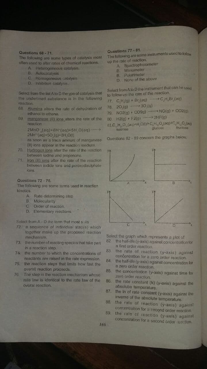 Questions 77-81.
The following are some instruments used to follow
up the rale of reaction.
A. Spectrophotometer
B. Manometer
B. Polarimeter
D. None of the above
Questions 68 - 71.
The following are some types of catalysis most
often used to alter rates of chemical reactions.
A Heterogeneous calalysis.
B. Autocatalysis
C. Homogeneous catalysis
D. Inhibition catalysis.
Select from Ato Dthe instrument that can be used
to follow-up the rate of the reaclion.
77. CH(9) + Br(aq) CHBR (aq)
78. 20.(g) -- 30 (g)
79. NO2(g) + c09g) NO(g) + CO2(g)
80 H2(g) + F2(g)
81C H O (aq)+H O(1)>C,H,0,(aq)fC,H O (ag)
Select from the list A to D the ype of calalysis that
the underlined substance is in the following
raaction.
68 Alumina alters the rate of dehydration of
ethanol to ethene.
69. manganese (II) ions alters the rate of the
reaction
2HF(g)
glucose
fructose
2MNO (aq)+6H (aq)+5H.0(aq) >
2Mn (aq)+50 (g)+8H,0().
as soon as a trace amounl of manganese
(I1) ions appear in the reaction medium.
70. Hydrogen ions alter the rate of the reaction
between iodine and propenone.
71. fron (II) ions alter the rate of the reaction
between iodide ions and peroxodisulphate
fons.
sucrose
Questions 82 - 89 concern the graphs below.
Questions 72 - 76.
The following are some terms used in reaction
kinelics.
A. Rate determining step
B. Molecularity
C. Order of reaction.
D. Elementary reactions.
Select from A-D the term that most suits
72. a sequence of individual step(s) which
together make up the proposed reaction
mechanism.
73. the number of reacting species that take part
Select the graph which represents a plot of
82. the half-life (y-axis) against concentration for
a first order reaction.
in a reaction step.
74 the number to which the concentrations of
reactants are raised in the rate expression.
75. the reaction steps that limits how fast the
overali reaction proceeds.
The step in the reaction mechanism whose
rate law is identical to the rate law of the
83.
the rate of react
(y-axis) against
concentration for a zero order reaction.
84. the half-life (y-axis) against concentration for
a zero order reaction.
85. the concentration (y-axis) against time for
zero order reaction.
86. the rate constant (k) (y-axis) against the
absolube temperature.
87. the In of rate constant (y-axis) against the
inverse of the absolute temperature.
88. the rate of reaction (y-axis) agains!
concertration for a second order reaction
89. the rate of reaction (y-axis) against
concentration for a second Grder eaction.
76
overal reaction.
166
