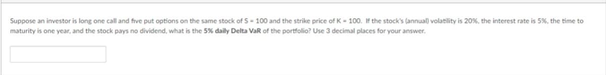 Suppose an investor is long one call and five put options on the same stock of S = 100 and the strike price of K = 100. If the stock's (annual) volatility is 20%, the interest rate is 5%, the time to
maturity is one year, and the stock pays no dividend, what is the 5% daily Delta VaR of the portfolio? Use 3 decimal places for your answer.
