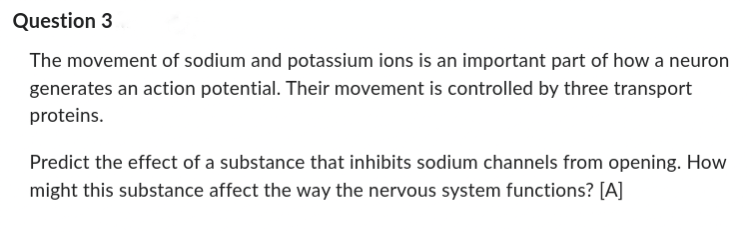 Question 3
The movement of sodium and potassium ions is an important part of how a neuron
generates an action potential. Their movement is controlled by three transport
proteins.
Predict the effect of a substance that inhibits sodium channels from opening. How
might this substance affect the way the nervous system functions? [A]