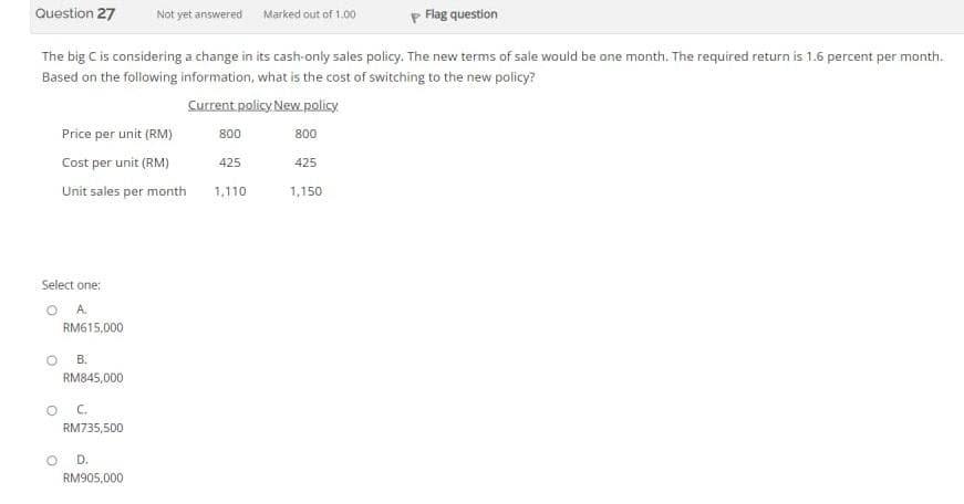 Question 27
P Flag question
The big C is considering a change in its cash-only sales policy. The new terms of sale would be one month. The required return is 1.6 percent per month.
Based on the following information, what is the cost of switching to the new policy?
Current policy New policy
Price per unit (RM)
Cost per unit (RM)
Unit sales per month
Select one:
A.
RM615,000
B.
RM845,000
OC
RM735,500
Not yet answered Marked out of 1.00
OD.
RM905,000
800
425
1,110
800
425
1,150